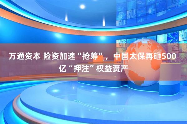 万通资本 险资加速“抢筹”，中国太保再砸500 亿“押注”权益资产