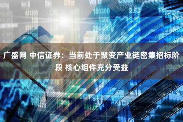 广盛网 中信证券：当前处于聚变产业链密集招标阶段 核心组件充分受益