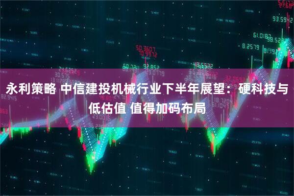 永利策略 中信建投机械行业下半年展望：硬科技与低估值 值得加码布局