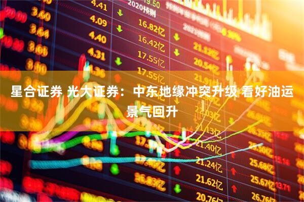 星合证券 光大证券：中东地缘冲突升级 看好油运景气回升