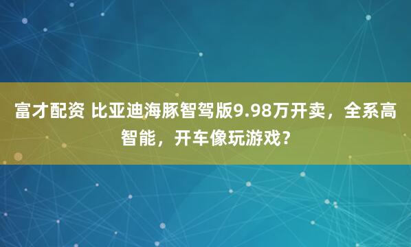 富才配资 比亚迪海豚智驾版9.98万开卖，全系高智能，开车像玩游戏？
