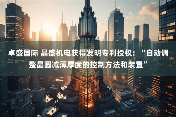 卓盛国际 晶盛机电获得发明专利授权：“自动调整晶圆减薄厚度的控制方法和装置”