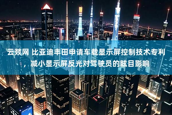 云燚网 比亚迪丰田申请车载显示屏控制技术专利，减小显示屏反光对驾驶员的眩目影响