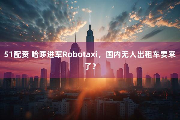 51配资 哈啰进军Robotaxi，国内无人出租车要来了？