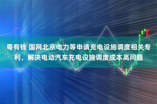 粤有钱 国网北京电力等申请充电设施调度相关专利，解决电动汽车充电设施调度成本高问题