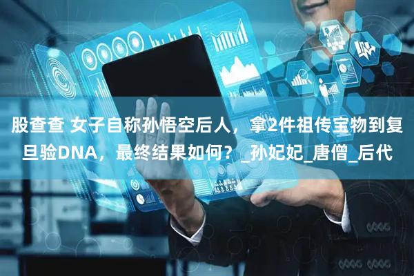 股查查 女子自称孙悟空后人，拿2件祖传宝物到复旦验DNA，最终结果如何？_孙妃妃_唐僧_后代
