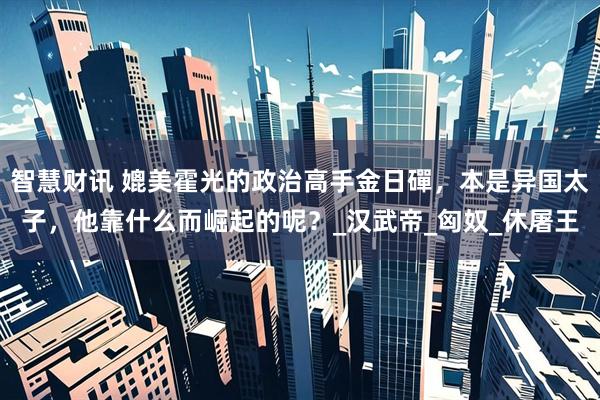 智慧财讯 媲美霍光的政治高手金日磾，本是异国太子，他靠什么而崛起的呢？_汉武帝_匈奴_休屠王