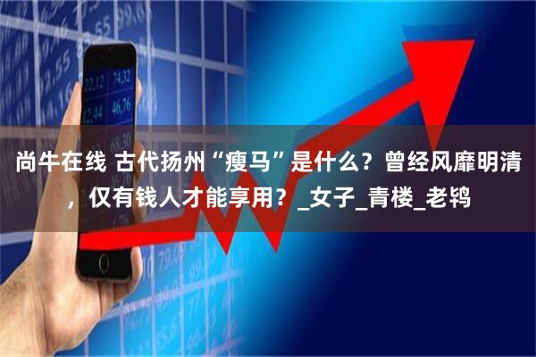尚牛在线 古代扬州“瘦马”是什么？曾经风靡明清，仅有钱人才能享用？_女子_青楼_老鸨