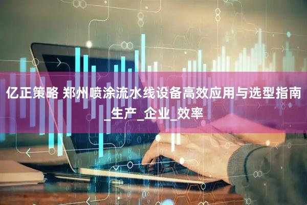 亿正策略 郑州喷涂流水线设备高效应用与选型指南_生产_企业_效率