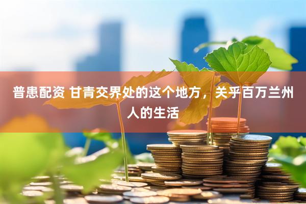 普患配资 甘青交界处的这个地方，关乎百万兰州人的生活