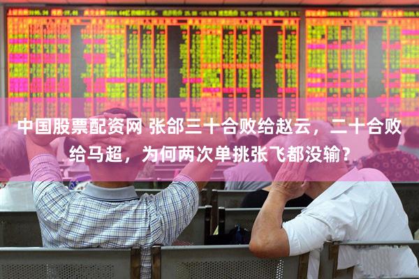 中国股票配资网 张郃三十合败给赵云，二十合败给马超，为何两次单挑张飞都没输？