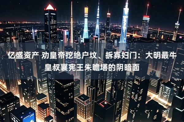 亿盛资产 劝皇帝挖绝户坟、拆寡妇门：大明最牛皇叔襄宪王朱瞻墡的阴暗面