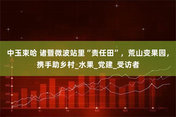 中玉束哈 诸暨微波站里“责任田”，荒山变果园，携手助乡村_水果_党建_受访者