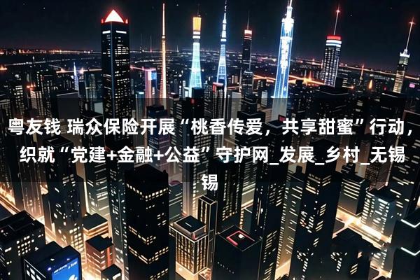 粤友钱 瑞众保险开展“桃香传爱，共享甜蜜”行动， 织就“党建+金融+公益”守护网_发展_乡村_无锡