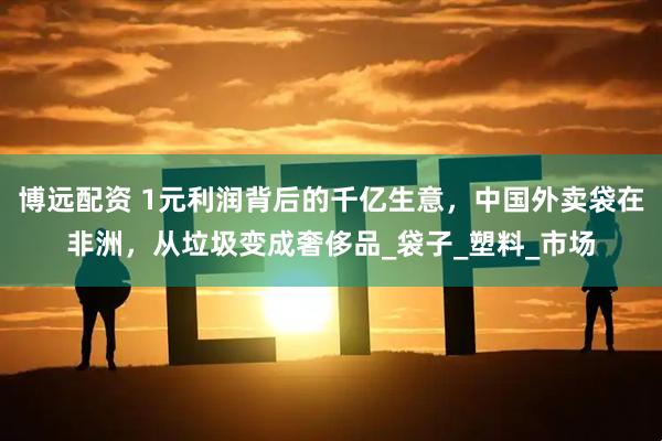 博远配资 1元利润背后的千亿生意，中国外卖袋在非洲，从垃圾变成奢侈品_袋子_塑料_市场