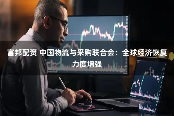 富邦配资 中国物流与采购联合会：全球经济恢复力度增强