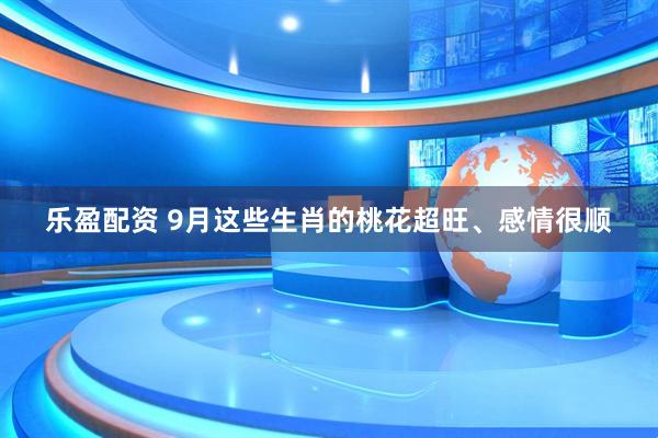 乐盈配资 9月这些生肖的桃花超旺、感情很顺