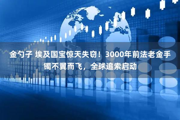 金勺子 埃及国宝惊天失窃！3000年前法老金手镯不翼而飞，全球追索启动