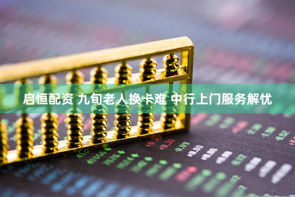 启恒配资 九旬老人换卡难 中行上门服务解忧
