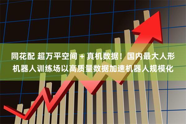 同花配 超万平空间 + 真机数据！国内最大人形机器人训练场以高质量数据加速机器人规模化