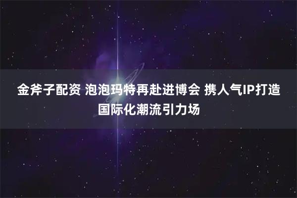 金斧子配资 泡泡玛特再赴进博会 携人气IP打造国际化潮流引力场