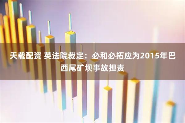 天载配资 英法院裁定：必和必拓应为2015年巴西尾矿坝事故担责