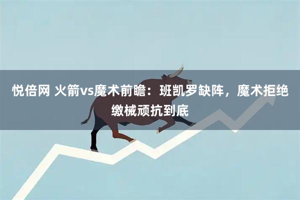悦倍网 火箭vs魔术前瞻：班凯罗缺阵，魔术拒绝缴械顽抗到底
