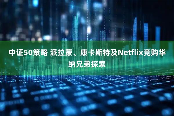 中证50策略 派拉蒙、康卡斯特及Netflix竞购华纳兄弟探索