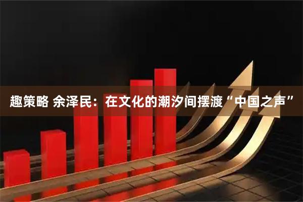 趣策略 余泽民：在文化的潮汐间摆渡“中国之声”