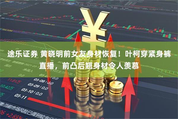 途乐证券 黄晓明前女友身材恢复！叶柯穿紧身裤直播，前凸后翘身材令人羡慕