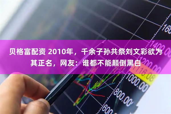 贝格富配资 2010年，千余子孙共祭刘文彩欲为其正名，网友：谁都不能颠倒黑白
