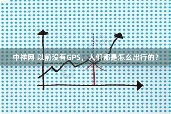中祥网 以前没有GPS，人们都是怎么出行的？