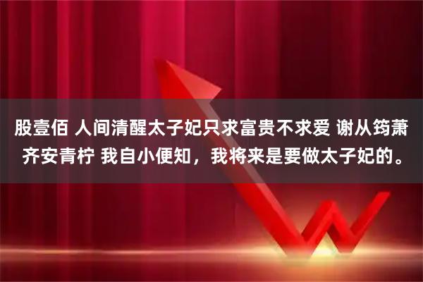股壹佰 人间清醒太子妃只求富贵不求爱 谢从筠萧齐安青柠 我自小便知，我将来是要做太子妃的。