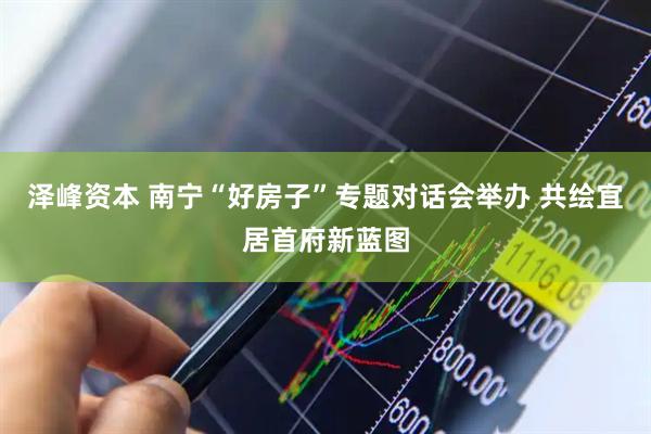 泽峰资本 南宁“好房子”专题对话会举办 共绘宜居首府新蓝图