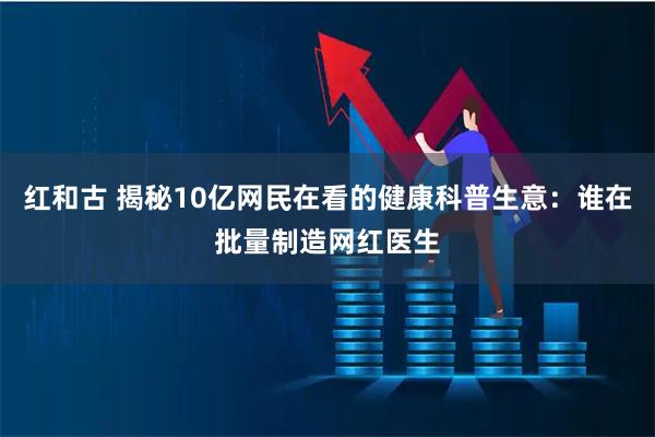 红和古 揭秘10亿网民在看的健康科普生意：谁在批量制造网红医生