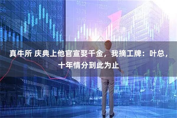 真牛所 庆典上他官宣娶千金,我摘工牌:叶总,十年情分到此为止