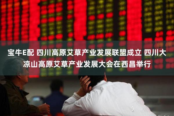 宝牛E配 四川高原艾草产业发展联盟成立 四川大凉山高原艾草产业发展大会在西昌举行