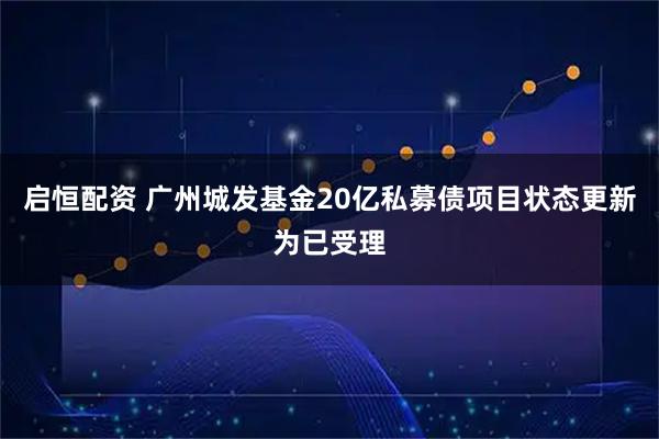 启恒配资 广州城发基金20亿私募债项目状态更新为已受理