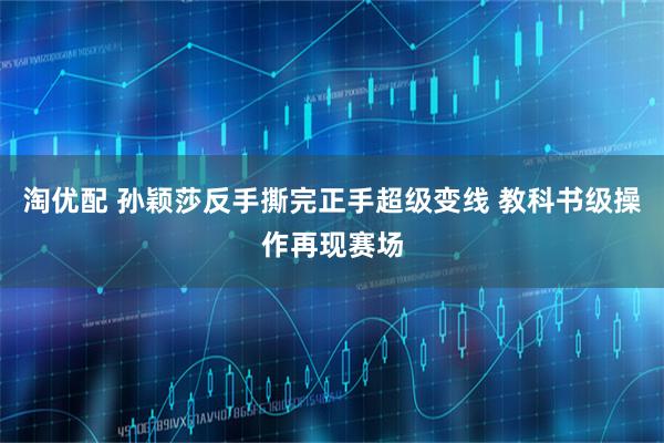 淘优配 孙颖莎反手撕完正手超级变线 教科书级操作再现赛场