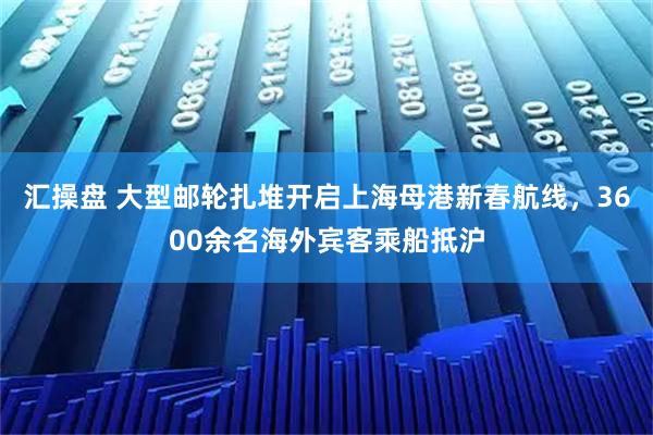 汇操盘 大型邮轮扎堆开启上海母港新春航线，3600余名海外宾客乘船抵沪
