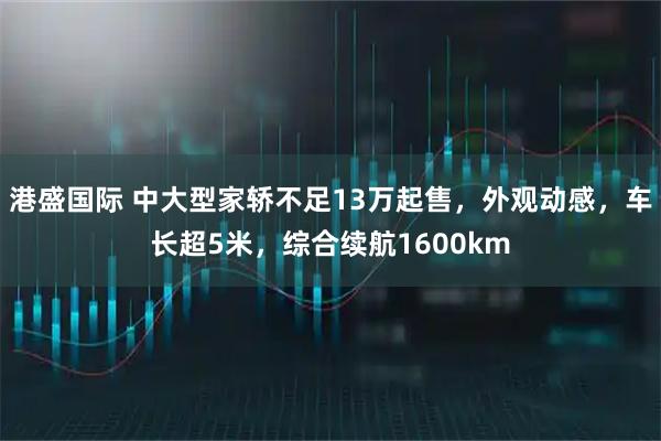 港盛国际 中大型家轿不足13万起售，外观动感，车长超5米，综合续航1600km