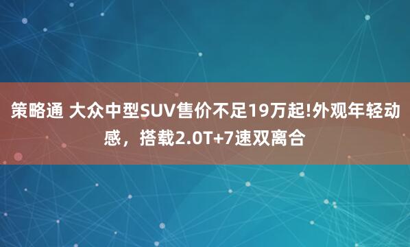策略通 大众中型SUV售价不足19万起!外观年轻动感，搭载2.0T+7速双离合