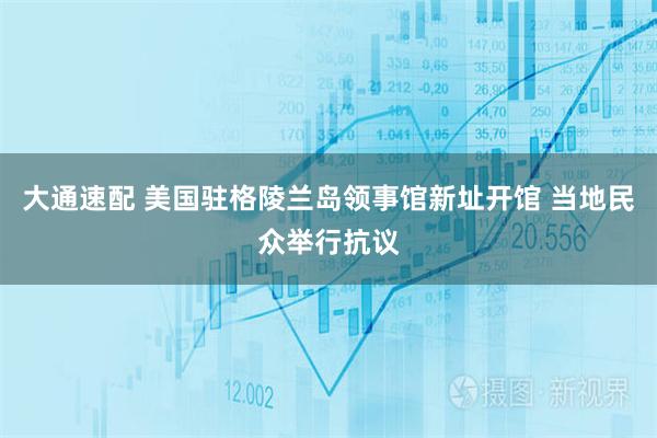 大通速配 美国驻格陵兰岛领事馆新址开馆 当地民众举行抗议